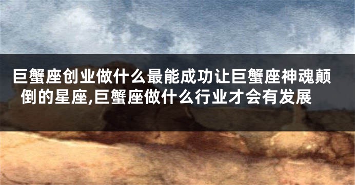 巨蟹座创业做什么最能成功让巨蟹座神魂颠倒的星座,巨蟹座做什么行业才会有发展