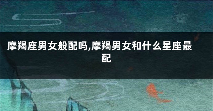 摩羯座男女般配吗,摩羯男女和什么星座最配