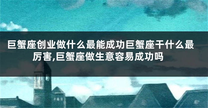 巨蟹座创业做什么最能成功巨蟹座干什么最厉害,巨蟹座做生意容易成功吗