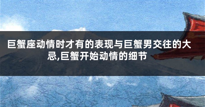 巨蟹座动情时才有的表现与巨蟹男交往的大忌,巨蟹开始动情的细节