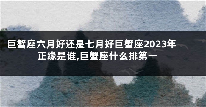 巨蟹座六月好还是七月好巨蟹座2023年正缘是谁,巨蟹座什么排第一