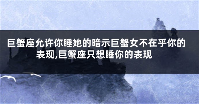 巨蟹座允许你睡她的暗示巨蟹女不在乎你的表现,巨蟹座只想睡你的表现