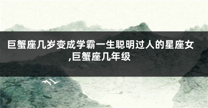 巨蟹座几岁变成学霸一生聪明过人的星座女,巨蟹座几年级