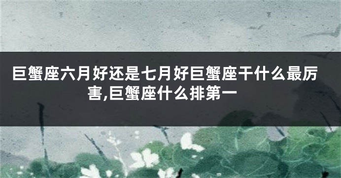 巨蟹座六月好还是七月好巨蟹座干什么最厉害,巨蟹座什么排第一