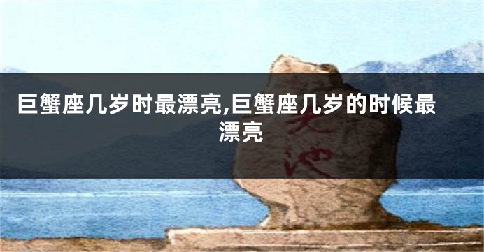 巨蟹座几岁时最漂亮,巨蟹座几岁的时候最漂亮