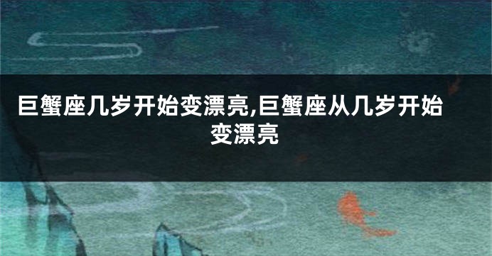 巨蟹座几岁开始变漂亮,巨蟹座从几岁开始变漂亮