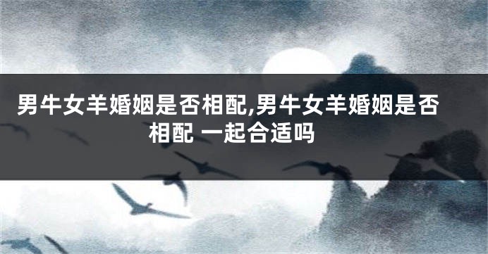 男牛女羊婚姻是否相配,男牛女羊婚姻是否相配 一起合适吗