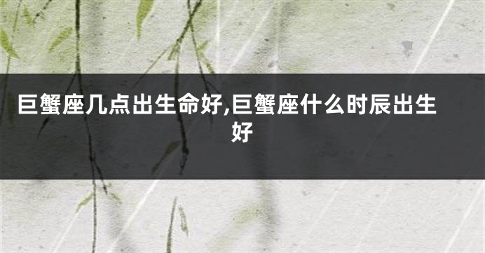 巨蟹座几点出生命好,巨蟹座什么时辰出生好
