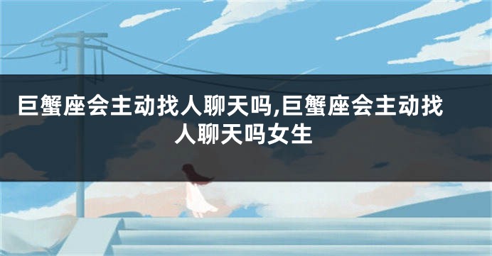巨蟹座会主动找人聊天吗,巨蟹座会主动找人聊天吗女生