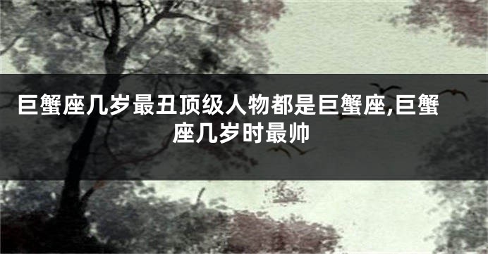 巨蟹座几岁最丑顶级人物都是巨蟹座,巨蟹座几岁时最帅