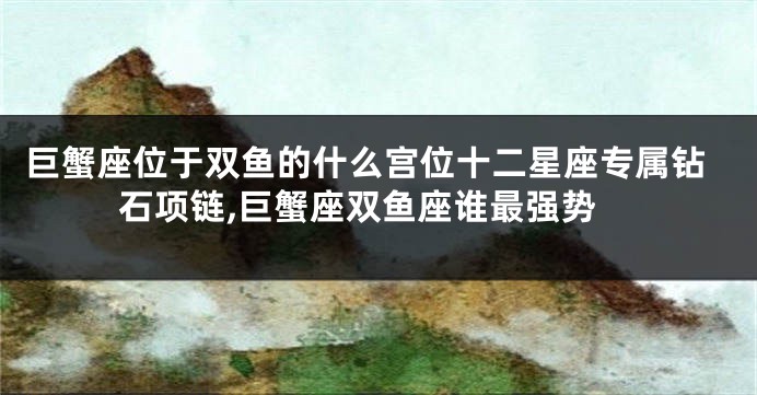 巨蟹座位于双鱼的什么宫位十二星座专属钻石项链,巨蟹座双鱼座谁最强势
