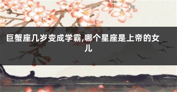 巨蟹座几岁变成学霸,哪个星座是上帝的女儿