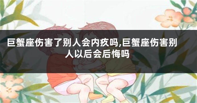巨蟹座伤害了别人会内疚吗,巨蟹座伤害别人以后会后悔吗
