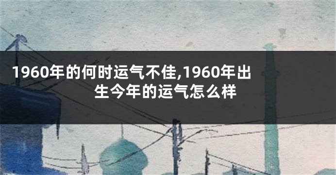 1960年的何时运气不佳,1960年出生今年的运气怎么样