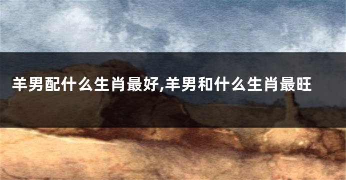 羊男配什么生肖最好,羊男和什么生肖最旺
