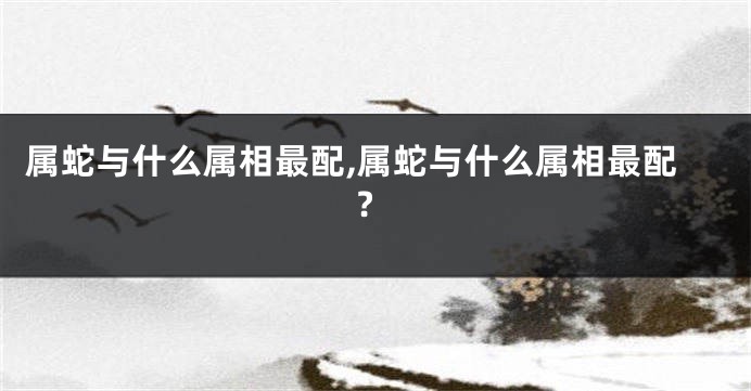 属蛇与什么属相最配,属蛇与什么属相最配?