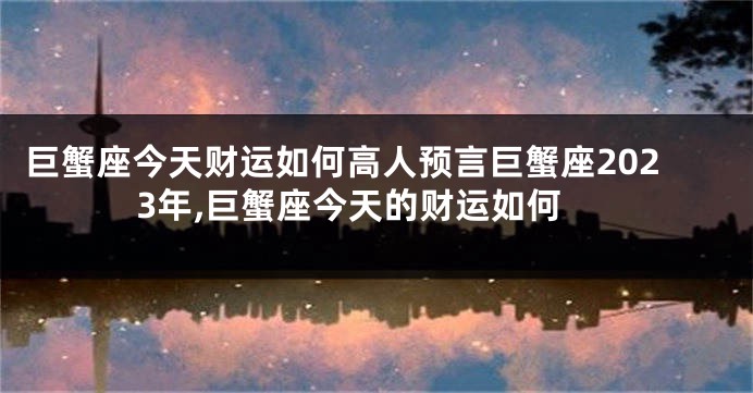 巨蟹座今天财运如何高人预言巨蟹座2023年,巨蟹座今天的财运如何