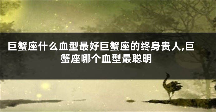 巨蟹座什么血型最好巨蟹座的终身贵人,巨蟹座哪个血型最聪明