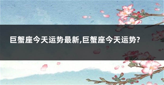 巨蟹座今天运势最新,巨蟹座今天运势?