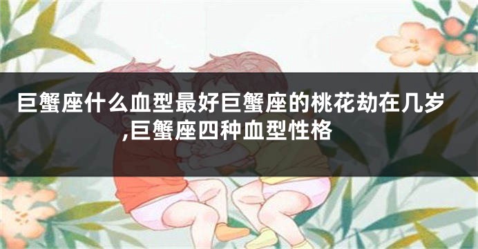 巨蟹座什么血型最好巨蟹座的桃花劫在几岁,巨蟹座四种血型性格