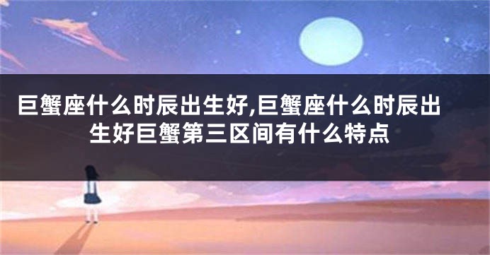 巨蟹座什么时辰出生好,巨蟹座什么时辰出生好巨蟹第三区间有什么特点
