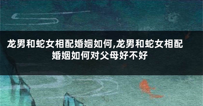 龙男和蛇女相配婚姻如何,龙男和蛇女相配婚姻如何对父母好不好