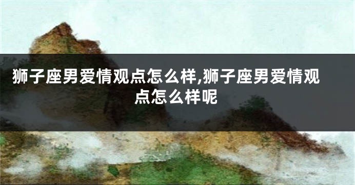 狮子座男爱情观点怎么样,狮子座男爱情观点怎么样呢