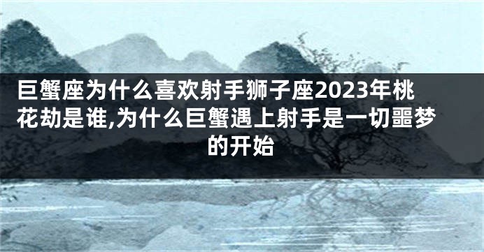 巨蟹座为什么喜欢射手狮子座2023年桃花劫是谁,为什么巨蟹遇上射手是一切噩梦的开始