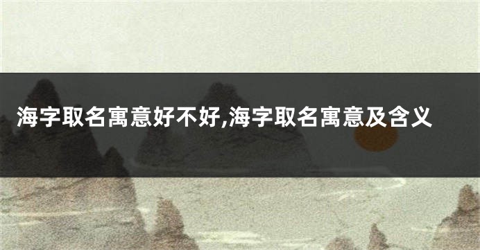 海字取名寓意好不好,海字取名寓意及含义