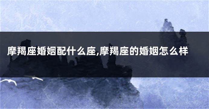 摩羯座婚姻配什么座,摩羯座的婚姻怎么样