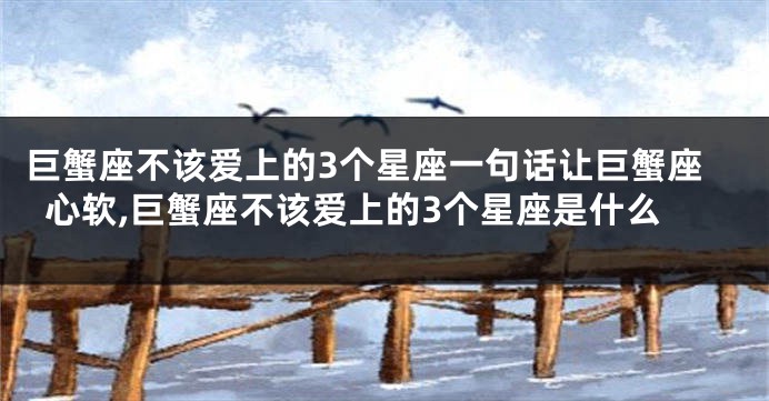 巨蟹座不该爱上的3个星座一句话让巨蟹座心软,巨蟹座不该爱上的3个星座是什么