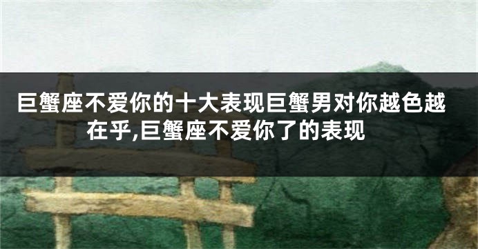 巨蟹座不爱你的十大表现巨蟹男对你越色越在乎,巨蟹座不爱你了的表现