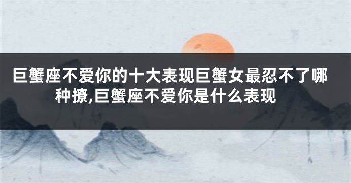 巨蟹座不爱你的十大表现巨蟹女最忍不了哪种撩,巨蟹座不爱你是什么表现