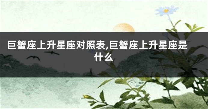 巨蟹座上升星座对照表,巨蟹座上升星座是什么