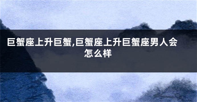 巨蟹座上升巨蟹,巨蟹座上升巨蟹座男人会怎么样