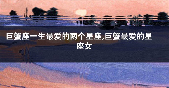巨蟹座一生最爱的两个星座,巨蟹最爱的星座女