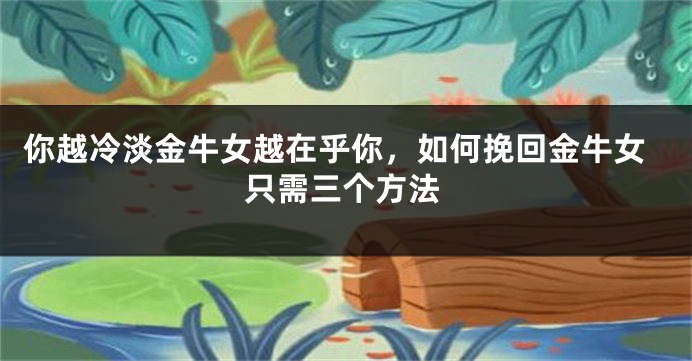 你越冷淡金牛女越在乎你，如何挽回金牛女只需三个方法