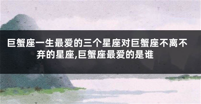 巨蟹座一生最爱的三个星座对巨蟹座不离不弃的星座,巨蟹座最爱的是谁