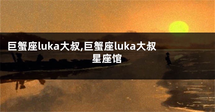 巨蟹座luka大叔,巨蟹座luka大叔星座馆