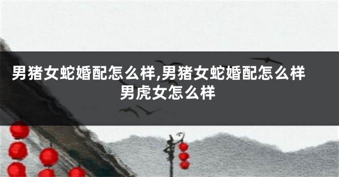 男猪女蛇婚配怎么样,男猪女蛇婚配怎么样男虎女怎么样