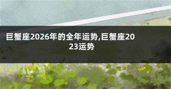 巨蟹座2026年的全年运势,巨蟹座2023运势