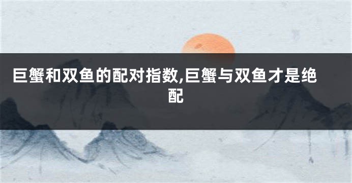 巨蟹和双鱼的配对指数,巨蟹与双鱼才是绝配