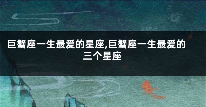 巨蟹座一生最爱的星座,巨蟹座一生最爱的三个星座
