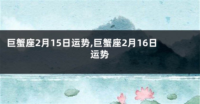 巨蟹座2月15日运势,巨蟹座2月16日运势