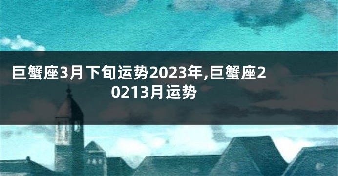 巨蟹座3月下旬运势2023年,巨蟹座20213月运势