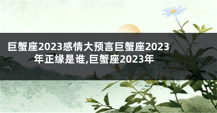 巨蟹座2023感情大预言巨蟹座2023年正缘是谁,巨蟹座2023年