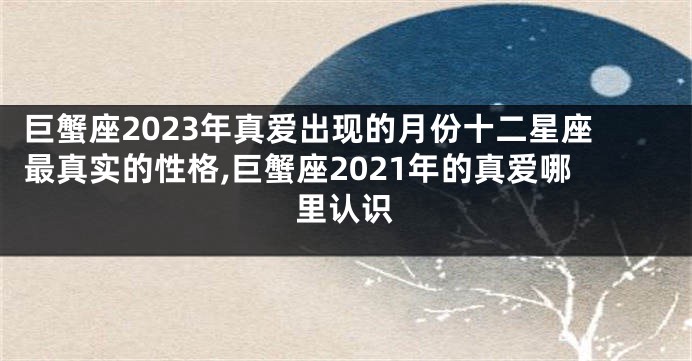 巨蟹座2023年真爱出现的月份十二星座最真实的性格,巨蟹座2021年的真爱哪里认识