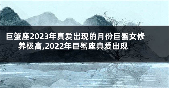 巨蟹座2023年真爱出现的月份巨蟹女修养极高,2022年巨蟹座真爱出现