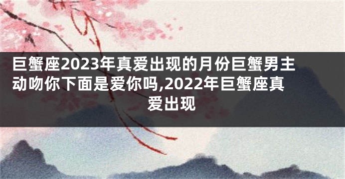 巨蟹座2023年真爱出现的月份巨蟹男主动吻你下面是爱你吗,2022年巨蟹座真爱出现