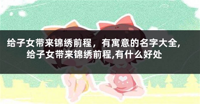 给子女带来锦绣前程,有寓意的名字大全,给子女带来锦绣前程,有什么好处